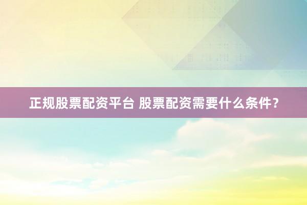 正规股票配资平台 股票配资需要什么条件？