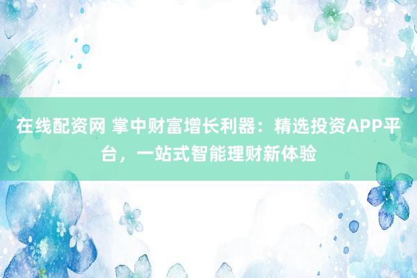 在线配资网 掌中财富增长利器：精选投资APP平台，一站式智能理财新体验