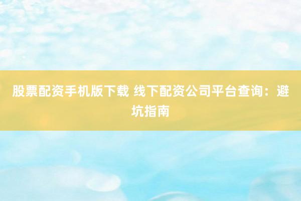 股票配资手机版下载 线下配资公司平台查询：避坑指南