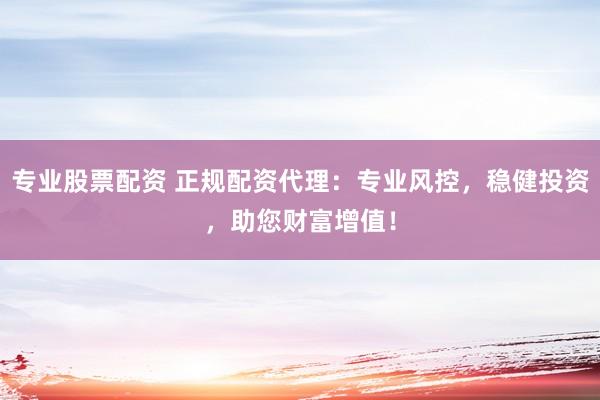 专业股票配资 正规配资代理：专业风控，稳健投资，助您财富增值！