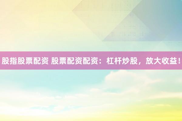 股指股票配资 股票配资配资：杠杆炒股，放大收益！