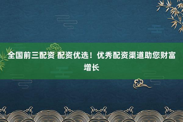 全国前三配资 配资优选！优秀配资渠道助您财富增长