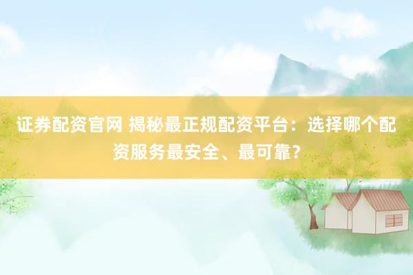 证券配资官网 揭秘最正规配资平台：选择哪个配资服务最安全、最可靠？