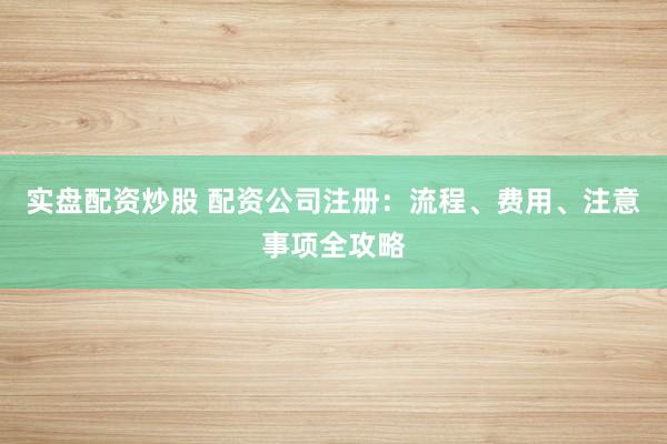 实盘配资炒股 配资公司注册：流程、费用、注意事项全攻略