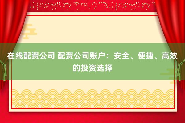 在线配资公司 配资公司账户：安全、便捷、高效的投资选择