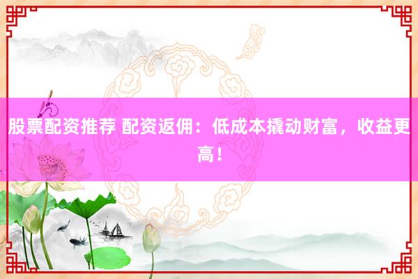 股票配资推荐 配资返佣：低成本撬动财富，收益更高！