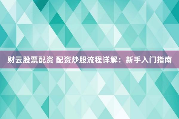 财云股票配资 配资炒股流程详解:新手入门指南