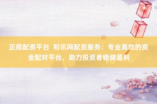 正规配资平台  和讯网配资服务：专业高效的资金配对平台，助力投资者稳健盈利