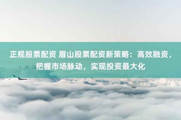 正规股票配资 眉山股票配资新策略：高效融资，把握市场脉动，实现投资最大化