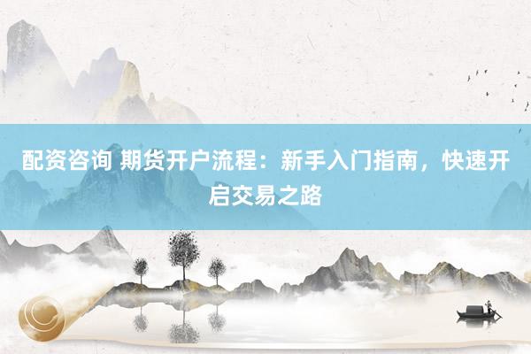 配资咨询 期货开户流程：新手入门指南，快速开启交易之路