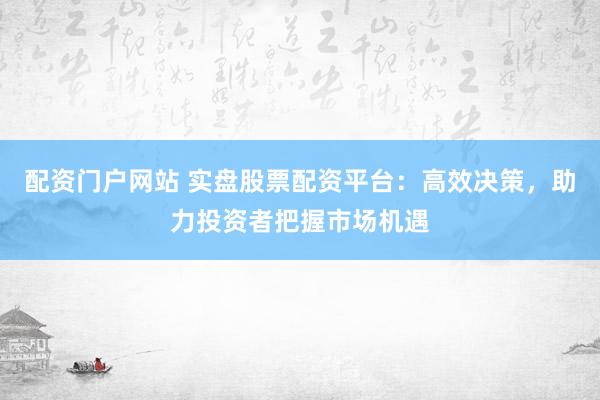 配资门户网站 实盘股票配资平台：高效决策，助力投资者把握市场机遇