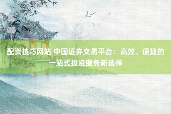配资技巧网站 中国证券交易平台：高效、便捷的一站式投资服务新选择