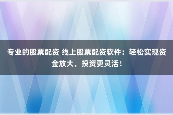 专业的股票配资 线上股票配资软件：轻松实现资金放大，投资更灵活！