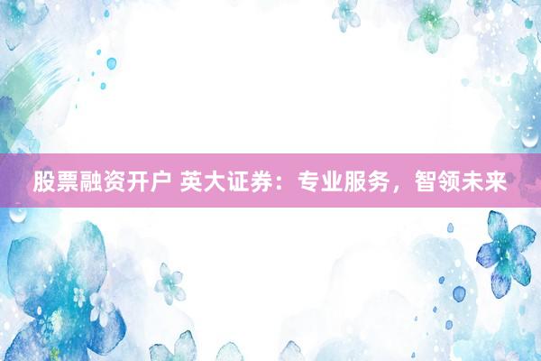 股票融资开户 英大证券：专业服务，智领未来