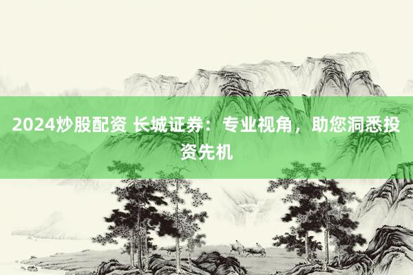 2024炒股配资 长城证券：专业视角，助您洞悉投资先机