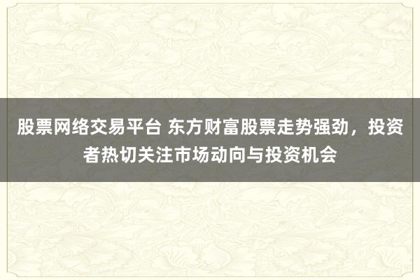 股票网络交易平台 东方财富股票走势强劲，投资者热切关注市场动向与投资机会