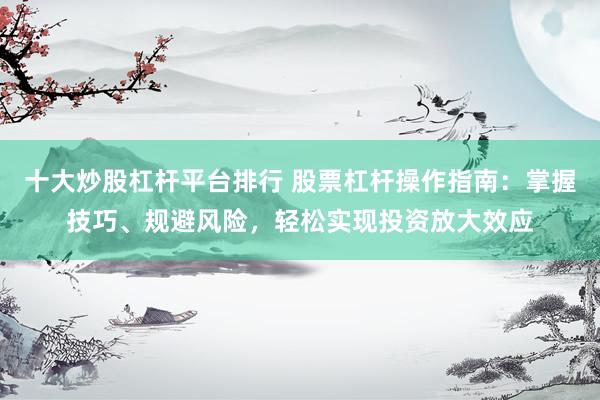 十大炒股杠杆平台排行 股票杠杆操作指南：掌握技巧、规避风险，轻松实现投资放大效应