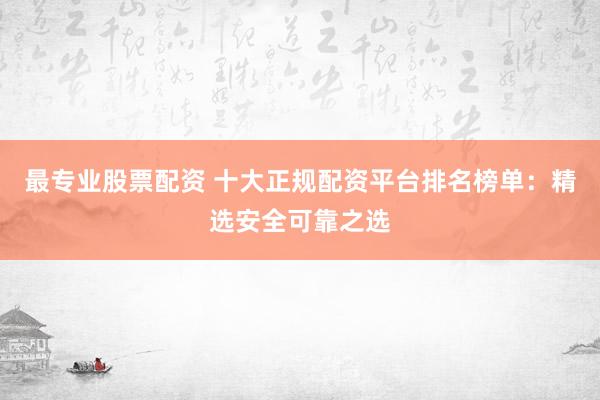 最专业股票配资 十大正规配资平台排名榜单：精选安全可靠之选