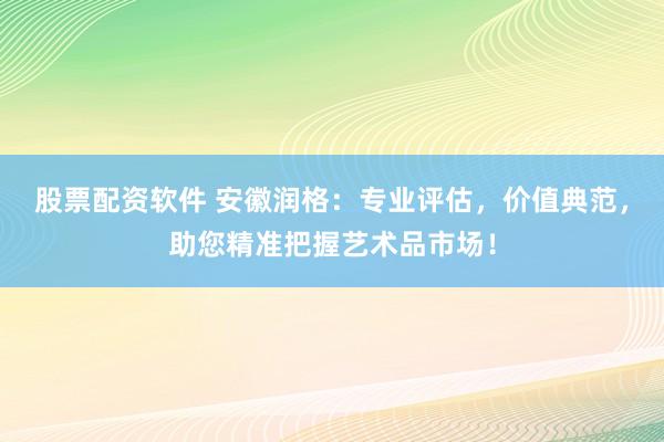 股票配资软件 安徽润格：专业评估，价值典范，助您精准把握艺术品市场！