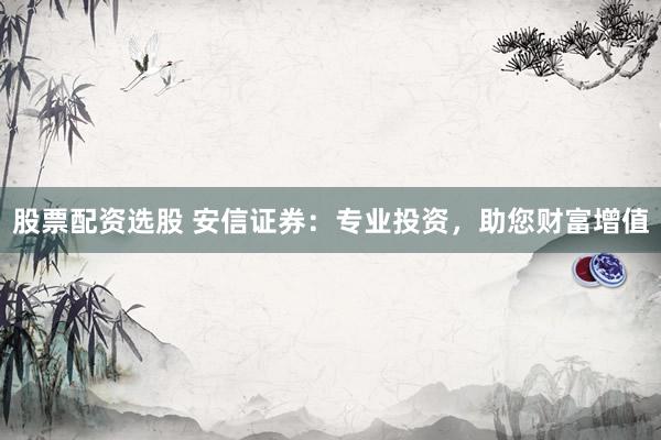股票配资选股 安信证券：专业投资，助您财富增值