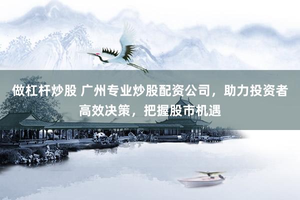做杠杆炒股 广州专业炒股配资公司，助力投资者高效决策，把握股市机遇