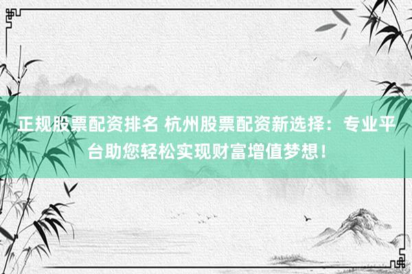 正规股票配资排名 杭州股票配资新选择：专业平台助您轻松实现财富增值梦想！