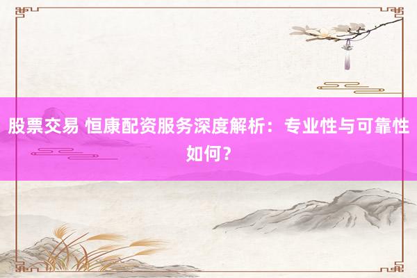 股票交易 恒康配资服务深度解析：专业性与可靠性如何？