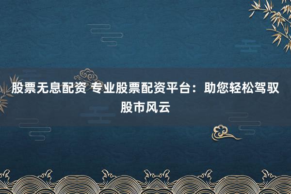 股票无息配资 专业股票配资平台：助您轻松驾驭股市风云