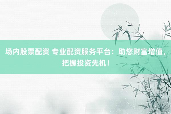 场内股票配资 专业配资服务平台：助您财富增值，把握投资先机！