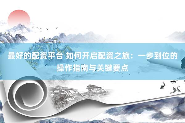 最好的配资平台 如何开启配资之旅：一步到位的操作指南与关键要点