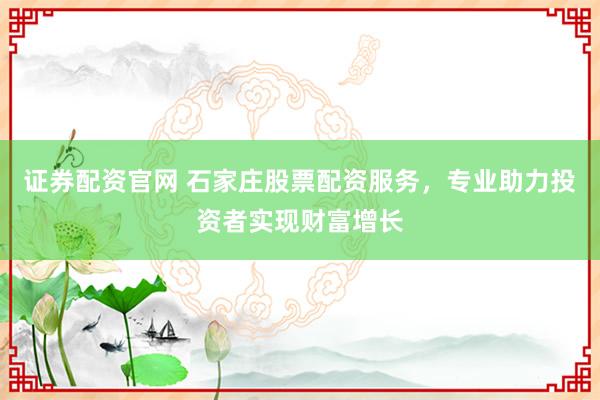 证券配资官网 石家庄股票配资服务，专业助力投资者实现财富增长