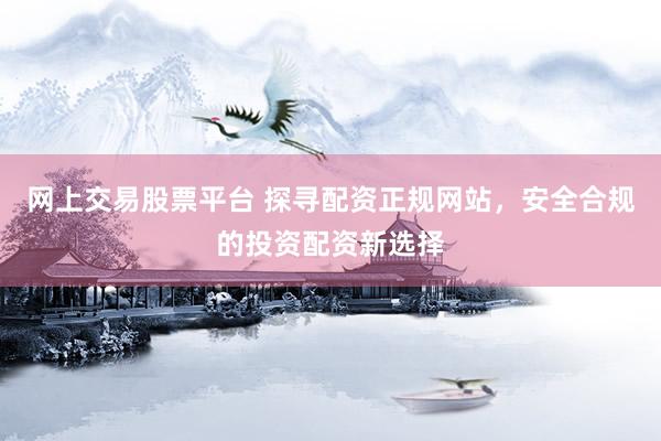 网上交易股票平台 探寻配资正规网站，安全合规的投资配资新选择