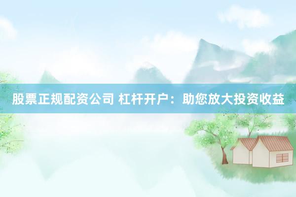 股票正规配资公司 杠杆开户：助您放大投资收益