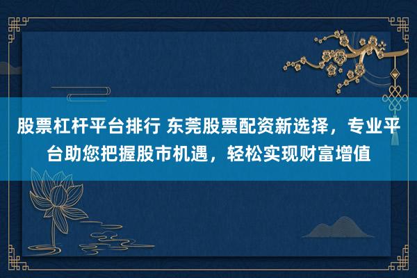 股票杠杆平台排行 东莞股票配资新选择，专业平台助您把握股市机遇，轻松实现财富增值