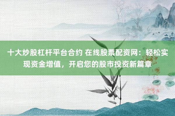 十大炒股杠杆平台合约 在线股票配资网：轻松实现资金增值，开启您的股市投资新篇章