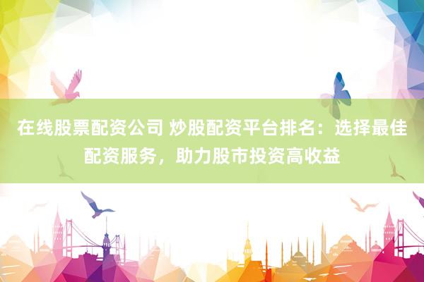在线股票配资公司 炒股配资平台排名：选择最佳配资服务，助力股市投资高收益