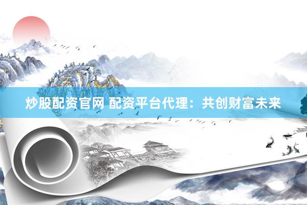 炒股配资官网 配资平台代理：共创财富未来