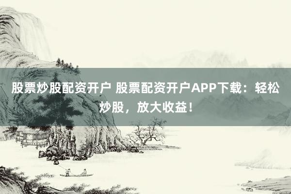 股票炒股配资开户 股票配资开户APP下载：轻松炒股，放大收益！