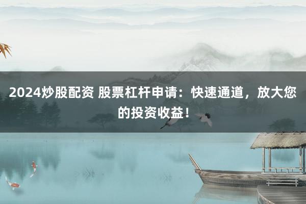 2024炒股配资 股票杠杆申请：快速通道，放大您的投资收益！