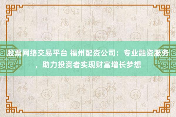 股票网络交易平台 福州配资公司：专业融资服务，助力投资者实现财富增长梦想