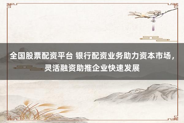 全国股票配资平台 银行配资业务助力资本市场，灵活融资助推企业快速发展