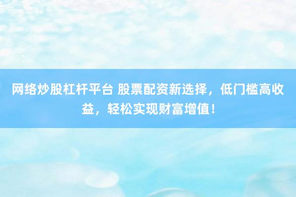 网络炒股杠杆平台 股票配资新选择，低门槛高收益，轻松实现财富增值！