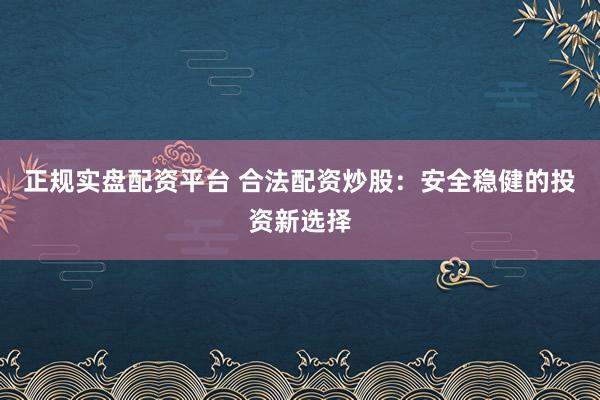 正规实盘配资平台 合法配资炒股：安全稳健的投资新选择