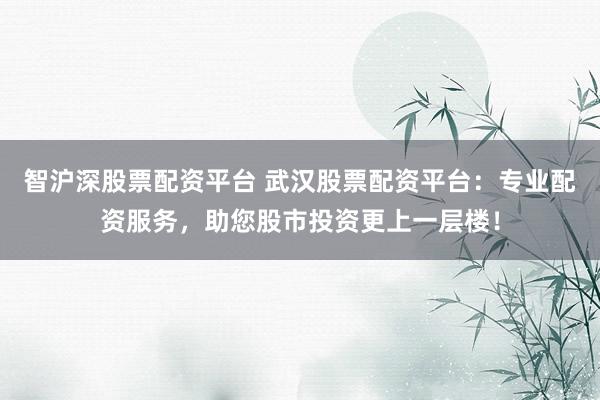 智沪深股票配资平台 武汉股票配资平台：专业配资服务，助您股市投资更上一层楼！