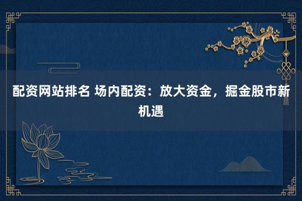 配资网站排名 场内配资：放大资金，掘金股市新机遇
