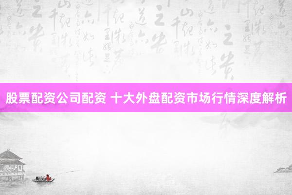 股票配资公司配资 十大外盘配资市场行情深度解析