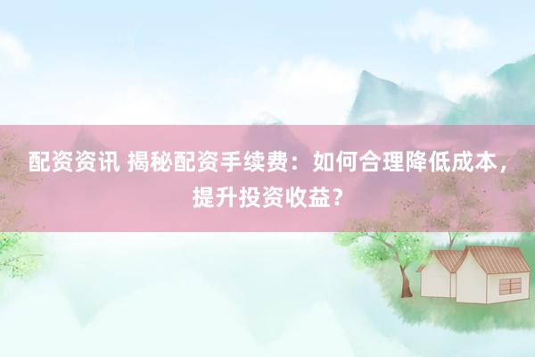 配资资讯 揭秘配资手续费：如何合理降低成本，提升投资收益？