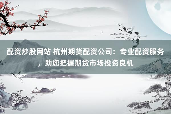 配资炒股网站 杭州期货配资公司：专业配资服务，助您把握期货市场投资良机