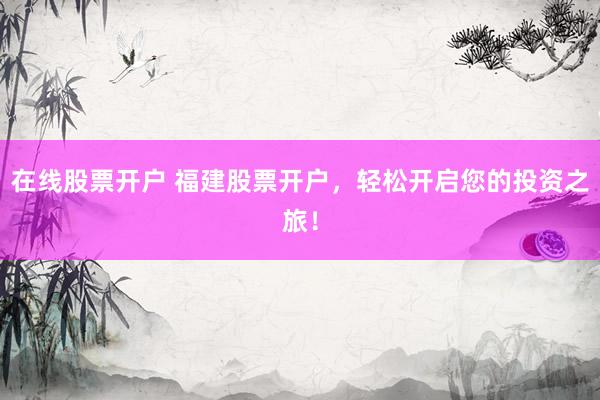 在线股票开户 福建股票开户，轻松开启您的投资之旅！