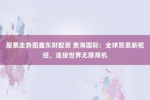 股票走势图鑫东财配资 贵海国际：全球贸易新枢纽，连接世界无限商机